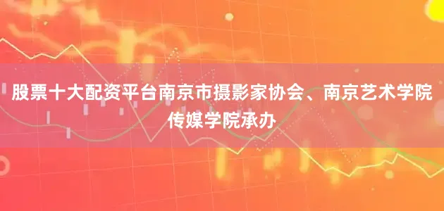 股票十大配资平台南京市摄影家协会、南京艺术学院传媒学院承办