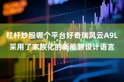 杠杆炒股哪个平台好奇瑞风云A9L采用了家族化的新能源设计语言