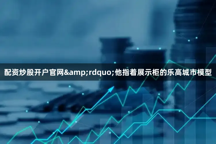 配资炒股开户官网&rdquo;他指着展示柜的乐高城市模型