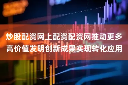 炒股配资网上配资配资网推动更多高价值发明创新成果实现转化应用
