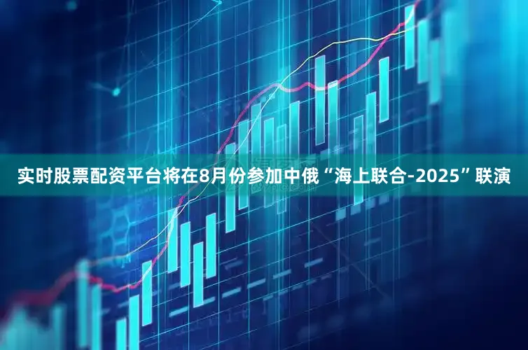实时股票配资平台将在8月份参加中俄“海上联合-2025”联演