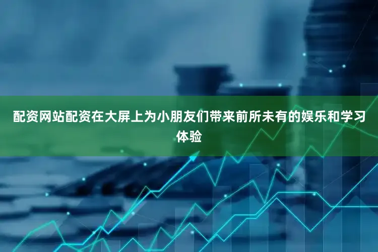 配资网站配资在大屏上为小朋友们带来前所未有的娱乐和学习体验