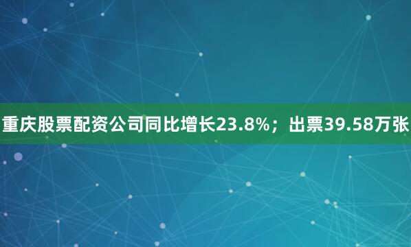 重庆股票配资公司同比增长23.8%；出票39.58万张