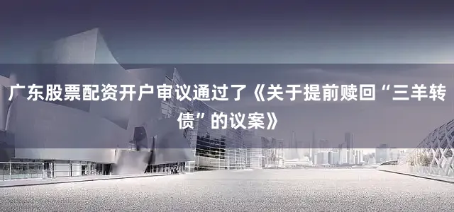 广东股票配资开户审议通过了《关于提前赎回“三羊转债”的议案》
