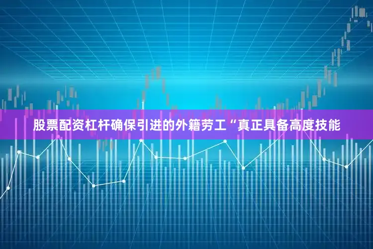 股票配资杠杆确保引进的外籍劳工“真正具备高度技能