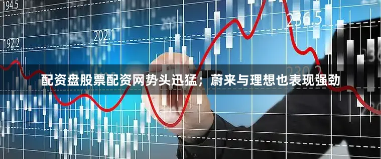 配资盘股票配资网势头迅猛；蔚来与理想也表现强劲